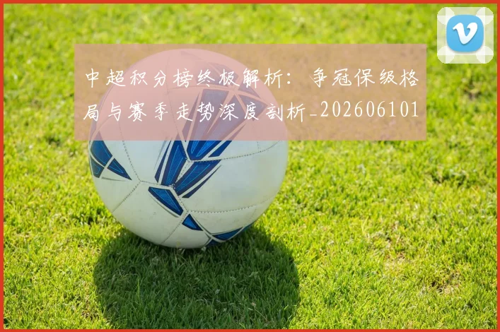 中超积分榜终极解析：争冠保级格局与赛季走势深度剖析_20260610190458