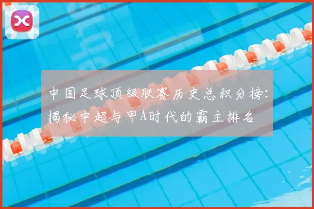 中国足球顶级联赛历史总积分榜：揭秘中超与甲A时代的霸主排名