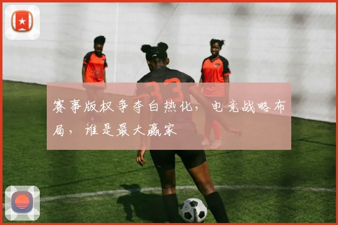 赛事版权争夺白热化,电竞战略布局,谁是最大赢家