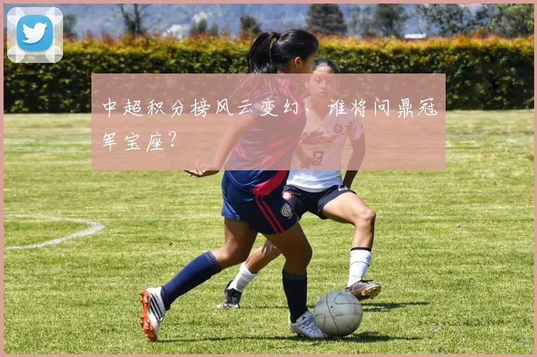 中超积分榜风云变幻,谁将问鼎冠军宝座?