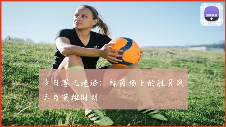今日赛况速递:绿茵场上的胜负风云与英雄时刻