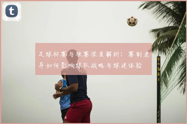 足球杯赛与联赛深度解析：赛制差异如何影响球队战略与球迷体验