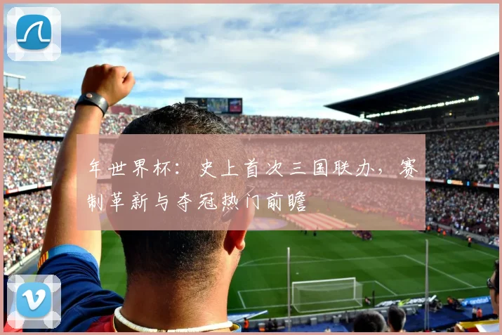 年世界杯:史上首次三国联办,赛制革新与夺冠热门前瞻