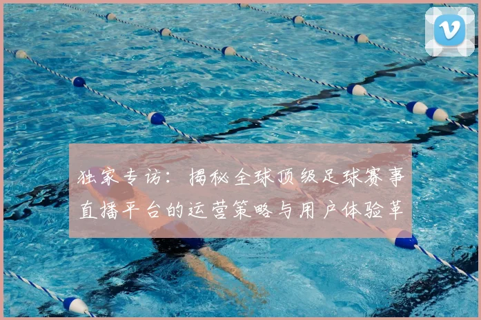 独家专访：揭秘全球顶级足球赛事直播平台的运营策略与用户体验革新
