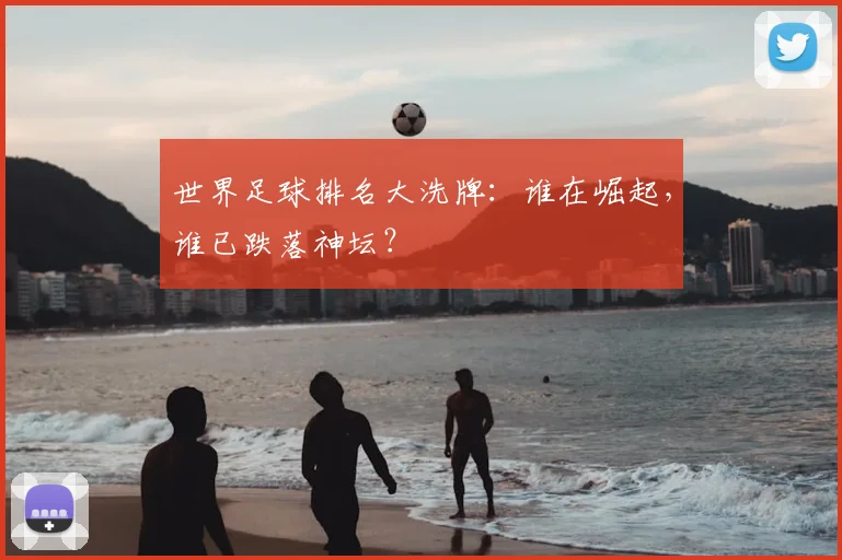 世界足球排名大洗牌：谁在崛起，谁已跌落神坛？
