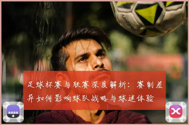足球杯赛与联赛深度解析:赛制差异如何影响球队战略与球迷体验