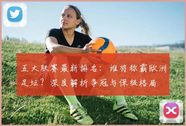 五大联赛最新排名:谁将称霸欧洲足坛?深度解析争冠与保级格局