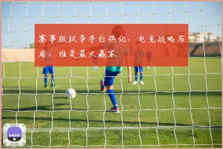 赛事版权争夺白热化，电竞战略布局，谁是最大赢家